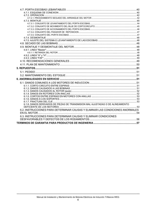 4.7. PORTA ESCOBAS LEBANTABLES ....................................................................................................40
         4.7.1. ESQUEMA DE CONEXION ......................................................................................................................... 40
         4.7.2. OPERACION ............................................................................................................................................... 42
              4.7.2.1. PROCEDIMIENTO SEGUIDO DEL ARRANQUE DEL MOTOR ..............................................................................42
         4.7.3. MONTAJE.................................................................................................................................................... 44
              4.7.3.1. CONJUNTO DE LEVANTAMIENTO DEL PORTA ESCOBAS.................................................................................44
              4.7.3.2. CONJUNTO DE MOVIMIENTO DEL BUJE DE CORTOCIRCUITO ........................................................................45
              4.7.3.3. CONJUNTO DE ACCIONAMIENTO DEL PORTA ESCOBAS.................................................................................46
              4.7.3.4. CONJUNTO DEL PASADOR DE REPOSICION ....................................................................................................47
              4.7.3.5. CONJUNTO DEL PORTA ESCOBAS .....................................................................................................................47
         4.7.4. DESMONTAJE ............................................................................................................................................ 48
         4.7.5. AJUSTE DEL SISTEMA E LEVANTAMIENTO DE LAS ESCOBAS ............................................................ 48
    4.8. SECADO DE LAS BOBINAS................................................................................................................48
    4.9. MONTAJE Y DESMONTAJE DEL MOTOR.........................................................................................48
         4.9.1. LINEA "Master" ............................................................................................................................................ 48
              4.9.1.1. RETIRADA DEL ROTOR ........................................................................................................................................48
         4.9.2. LINEA "A" y "H"............................................................................................................................................ 48
         4.9.3. LINEA "FAF" ................................................................................................................................................ 49
   4.10. RECOMENDACIONES GENERALES ...............................................................................................49
   4.11. PLAN DE MANTENIMIENTO .............................................................................................................50
5. REPUESTOS................................................................................................................................................51
   5.1. PEDIDO ................................................................................................................................................51
   5.2. MANTENIMIENTO DEL ESTOQUE.....................................................................................................51
6. ANORMALIDADES EN SERVICIO .............................................................................................................51
   6.1. DANOS COMUNES A LOS MOTORES DE INDUCCION...................................................................51
         6.1.1. CORTO CIRCUITO ENTRE ESPIRAS ........................................................................................................ 51
         6.1.2. DANOS CAUSADOS A LAS BOBINAS ....................................................................................................... 51
         6.1.3. DANOS CAUSADOS AL ROTOR (jaula) ..................................................................................................... 52
         6.1.4. DANOS EN ROTORES CON ANILLAS ....................................................................................................... 52
         6.1.5. CORTOS ENTRE ESPIRAS EN MOTORES CON ANILLAS ...................................................................... 53
         6.1.6. DANOS A LOS SOPORTES........................................................................................................................ 53
         6.1.7. FRACTURA DEL EJE .................................................................................................................................. 53
         6.1.8. DANOS DERIVADOS DE PIEZAS DE TRANSMISION MAL AJUSTADAS O DE ALINEAMIENTO
         DEFICIENTE DE LOS MOTORES ........................................................................................................................ 53
  6.2. INSTRUCCIONES PARA DETERMINAR CAUSAS Y ELIMINAR LAS CONDICIONES ANORMALES
  EN EL MOTOR ............................................................................................................................................54
  6.3. INSTRUCCIONES PARA DETERMINAR CAUSAS Y ELIMINAR CONDICIONES
  DESFAVORABLES Y DEFECTOS DE LOS RODAMIENTOS...................................................................56
TERMINOS DE GARANTIA PARA PRODUCTOS DE INGENIERIA .............................................................57




                           Manual de Instalación y Mantenimiento de Motores Eléctricos de Inducción Trifásicos WEG
                                                                                       4
 