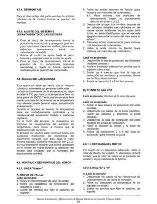 4.7.4. DESMONTAJE                                                 4. Retire las anillas externas de fijación (para
                                                                     motoers con mancales de rodamiento).
Para el desmontaje del porta escobas levantable,                     4.1. Para motores con mancales de
proceder de la manera inversa al proceso de                              deslizamiento seguir el procedimento
montaje.                                                                 descrito en el iten 4.2.2.2.
                                                                  5. Desatornille la tapa. Los tornillos después de
                                                                     ser retirados deberán ser colocados en las
4.7.5. AJUSTE DEL SISTEMA E                                          roscas vacias existentes en las tapas para
LEVANTAMIENTO DE LAS ESCOBAS                                         forzar su salida.Certifiquese que el eje este
                                                                     apoyado para evitar la caida del rotor sobre el
1. Girar el disco de levantamiento hasta la                          estator.
   posición de cortocircuito y enseguida girar um                 6. Remueva el(los) rodamiento(s) (para motores
   poco más hasta liberar los rodillos, para evitar                  con mancales de rodamiento).
   esfuerzos     desnecesarios         sobre     los              7. Retire la anilla interna de fijación (para
   rodamientos del rodillo.                                          motores con mancales de rodamiento).
2. Roscar el tornillo de ajuste hasta el disco
   batiente y después trabar el tornillo de ajuste.               Lado no accionado:
3. Girar el disco de levantamiento hasta la                       1. Desatornille la tela de protección del ventilador
   posición de no cortocircuito (escobas                             (motores cerrados).
   asentadas) y repetir la misma operación                        2. Retire el ventilador soltando los tornillos que lo
   realizada para la posición de cortocircuito.                      sujetam sobre el eje.
                                                                  3. Suelte las 4 tuercas que fijan la caja de
                                                                     protección del ventilador y remuevalo. Retire
4.8. SECADO DE LAS BOBINAS                                           los tornillos distanciadores.
                                                                  4. Repita la operación 2 a 7 del iten anterior.
Esta operación debe ser hecha con el máximo
cuidado y, solamente por personas calificadas.
La faja de incremento de la temperatura no debe                   B) ROTOR DE ANILLOS
             o
exceder a 5 C por hora, y la temperatura final no
                   o
debe pasar de 150 C. Tanto una temperatura final                  Lado accionado: Idéntico al de rotor de jaula.
cuanto una faja de incremento de la temperatura
muy elevada puede generar vapor, perjudicando                     Lado no accionado:
el aislamiento                                                    1. Retire la tapa trasera de protección del porta
Durante el proceso de secado, la temperatura                         escobas.
debe ser cuidadosamente controlada y la                           2. Desconecte los cables de la anilla colectora.
resistencia del aislamiento medido a intervalos                      Retire las escobas y desmonte el porta
regulares.                                                           escobas.
En el inicio del proceso, la resistencia ira                      3. Desatornille la caja de protección del porta
disminuir en consecuencia del aumento de                             escobas de la caja de ventilación.
temperatura, para crecer a medida que el                          4. Retire el colector de anillas y el disco de
aislamiento este secando.                                            ventilación.
El proceso del secado debe continuar hasta que                    5. Repita las operaciones 2 a 4 del "lado no
sucesivas mediciones de resistencia del                              accionado" para motores de jaula.
aislamiento indiquen que ésta llego al valor
mínimo indicado, conforme indicado en iten 2.3.3.
Es muy importante imponer una buena ventilación                   4.9.1.1. RETIRADA DEL ROTOR
en el interior del motor durante la operación del
secado para asegurar que la humedad sea                           Por medio de un dispositivo adecuado, retire el
efectivamente retirada.                                           rotor de dentro del estator. El dispositivo deberá
                                                                  impedir que el rotor se raspe en el paquete del
                                                                  estator o en las cabezas de la bobina.
4.9. MONTAJE Y DESMONTAJE DEL MOTOR

4.9.1. LINEA "Master"                                             4.9.2. LINEA "A" y "H"

A) ROTOR DE JAULA:                                                a) Lado accionado:
Lado accionado:                                                   1. Desconecte los cables de las resistencias de
1. Retire el intercambiador de calor (si existir).                   calentamiento de las cajas de conexión.
2. Retire los detectores de temperatura del                       2. Retire los detectores de temperatura de los
   soporte (si existir).                                             soportes (si existir).
3. Suelte los tornillos que fijan el conjunto de                  3. Suelte los tornillos que fijan el conjunto del
   soporte.                                                          soporte.

                  Manual de Instalación y Mantenimiento de Motores Eléctricos de Inducción Trifásicos WEG
                                                            48
 