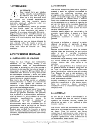 1. INTRODUCCION                                                   2.2. RECIBIMIENTO

              IMPORTANTE:                                         Los motores entregados pasan por un vigorosos
              Este manual tiene por objetivo                      ensayos y están en perfectas condiciones de


    !         atender todos los motores trifásicos
              de inducción con rotor de jaula y
              anillos de la Weg Máquinas. Para
los motores con grandes especialidades
                                                                  operación. Las superficies torneadas son
                                                                  protegidas contra oxidación. La caja o container
                                                                  deberá ser revisado luego después de su llegada
                                                                  para certificarse del perfecto estado o detectar
constructivas, caso sea necesario alguna                          algun daño causado en el transporte. Los motores
aclaración adicional, solicitamos entrar em                       son transportados con un sistema de traba del eje
contacto con Weg Máquinas.                                        para previnir daños en los mancales. Sugerimos
Todos los procedimientos y normas que constan                     que el dispositivo de traba sea debidamente
en este manual deben ser seguidos para                            almacenado para ser usado cuando el motor
garantizar el buen desempeño del equipo y                         necesite ser transportado.
seguridad de la persona responsable del mismo.                    Cualquier avería deberá ser comunicada a la
Seguir correctamente los procedimientos es muy                    empresa transportadora, al seguro y a Weg
importante para que el término de garantia que                    Máquinas. En caso de no tomar              estas
consta en la contra capa de este manual tenga                     providencias ocasionará la perdida de          la
validéz.                                                          garantia.
Aconsejamos por eso, una lectura detallada de
este manual, antes de instalar y poner en                         Al levantar el embalage (o container) se deben
funcionamiento el motor, en caso de alguma                        observar los puntos de izamiento, el peso
duda, favor entrar en contacto con           Weg                  indicado en el embalaje y la capacidad del
Máquinas.                                                         guindaste.
                                                                  Motores acondicionados en cajas de madera
                                                                  siempre deben ser levantados por sus propios
                                                                  ojales     o   por    la    carretilla levantadora
2. INSTRUCCIONES GENERALES                                        adecuadamente y nunca levantar a través de las
                                                                  maderas de la caja.
2.1. INSTRUCCIONES DE SEGURIDAD                                   Nunca debe caer el embalaje, debe ser colocado
                                                                  con mucho cuidado en el suelo sin provocar
Todos los que trabajan con instalaciones                          choques bruscos para evitar daños a los
eléctricas, sea con montaje, manejo o con                         cojinetes.
mantenimiento, deben ser permanentemente                          No retire la grasa protectora de la punta del eje ni
informados y actualizados sobre las normas e                      las gomas o tapones de cierre de los agujeros de
instrucciones de seguridad inerentes al trabajo, y                las cajas de conexiones. Estas protecciones
aconsejados a seguirlos. El responsable deberá                    deben permanencer hasta la hora del montage
certificarse antes de iniciar el trabajo de que todo              final. Después de abrir la caja protectora del
fue debidamente observado, y avisar a su gente                    equipo, debe ser inspeccionado visualmente el
sobre los peligros y cuidados que existen y deben                 motor. Para los motores con sistema de traba en
tener al efectuar el trabajo propuesto.                           el eje, este debe ser retirado.
Los motores de este tipo cuando son utilizados                    Para los motores con soporte de rodamiento, se
inadecuadamente o si reciben un mantenimiento                     debe girar manualmente el rotor algunas veces.
incorrecto o son urgados por personas sin                         Caso      se   encuentren      daños,   comunique
calificación, pueden causar graves accidentes con                 inmediatamente a la empresa transportadora y a
perjuicios materiales y personales.                               Weg Máquinas.
Por eso, se recomienda que los servicios deben
ser efectuados por personal calificado. Se
entiende por personal calificado a las personas                   2.3. ALMACENAJE
que, en función de su entrenamiento, experiencia,
nivel de instrucción, conocimientos de normas                     En caso de que el motor no sea retirado de su
relevantes,     especificaciones,      normas     de              caja protectora, este debe ser colocado en lugar
seguridad y prevención de accidentes y                            protegido de humedad, vapores, lugares con
conocimiento       de     las      condiciones    de              alternancia de calor y frio, roedores y otros
funcionamento, hayan sido autorizadas por los                     insectos o bichos.
responsables para la ejecución de los trabajos
necesarios y sepan evitar posibles peligros.                      Los motores deben ser almacenados en locales
Equipos para combatir los incendios y avisos                      exentos de vibraciones para que los soportes no
sobre primeros auxilios no deben faltar en el local               se dañen. Para los motores que tienen
de trabajo, debiendo estar en lugares bien visibles               resistencias de calentamiento, estas deben ser
y accesibles.                                                     colocadas en funcionamiento. Cualquier daño de
                                                                  la pintura o protecciones contra oxidación de las
                                                                  partes torneadas deben ser retocadas.

                  Manual de Instalación y Mantenimiento de Motores Eléctricos de Inducción Trifásicos WEG
                                                            5
 
