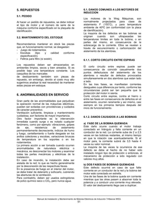 5. REPUESTOS                                                     6.1. DANOS COMUNES A LOS MOTORES DE
                                                                 INDUCCION
5.1. PEDIDO
                                                                 Los motores de la Weg Máquinas. son
Al hacer un pedido de repuestos, se debe indicar                 normalmente projectados para clase de
                                                                                       º
el tipo de motor y el número de serie de la                      aislamiento F (155 C), y para temperatura
máquina conforme especificado en la plaqueta de                  ambiente de 40ºC (en conformidad con la placa
identificación.                                                  de identificación).
                                                                 La mayoria de los defectos en las bobinas se
5.2. MANTENIMIENTO DEL ESTOQUE                                   originan     cuando     son  ultrapasadas   las
                                                                 temperaturas limites en toda la bobina, o en
                                                                 partes del mismo, en consecuencia de la
Recomendamos mantener en stock las piezas                        sobrecarga de la corriente. Ellos se revelan a
que, en funcionamiento normal, se desgastan:                     través de escurecimiento o carbonización del
- Juego de rodamientos.                                          aislamiento de los alambres.
- Escobas       (tipo      y     calidad conforme
   especificación).
- Feltros para filtro (si existir).                              6.1.1. CORTO CIRCUITO ENTRE ESPIRAS
Los repuestos deben ser almacenados en
ambientes limpios, secos y bien aireados. Si es                  El corto circuito entre espiras puede ser
posible bajo una temperatura constante. Los                      consecuencia de coincidir casualmente dos
casquillos de los mancales                                       puntos defectuosos del aislamiento de los
de deslizamiento tambiém son piezas de                           alambres o resultar de defectos provocados
repuesto, sin embargo, devido al costo muy alto                  simultaneamente en dos alambres que estan lado
sugerimos analisar la real necesidad de mantener                 a lado.
estas piezas em estoque.                                         En las tres fases, se manifiestan corrientes
                                                                 desiguales cuya diferencia por tanto, conforme las
                                                                 circunstancias podrá ser tan pequeña que la
                                                                 protección del motor ni sienta.
6. ANORMALIDADES EN SERVICIO                                     Corto circuito entre espiras, contra el hierro o
                                                                 entre las fases en consecuencia de defectos en el
Gran parte de las anormalidades que perjudican                   aislamiento, ocurren raramente y así mismo, casi
la operación normal de las máquinas eléctricas,                  siempre en los primeros tiempos después del
pueden ser evitadas con providencias y cuidados                  inicio de funcionamiento.
de caracter preventivo.
Ventilación suficiente, limpieza y mantenimiento
cuidadosa, son factores de mayor importancia.                    6.1.2. DANOS CAUSADOS A LAS BOBINAS
Otro factor importante es la intervención
inmediata cuando surge o es notado cualquier
fenómeno, como por ejemplo: vibraciones, golpes                  a) FASE DE LA BOBINA QUEMADA
de      eje,     resistencia     de    aislamiento               Este daño ocurre cuando el motor trabaja
permanentemente decresciente, indicios de humo                   conectado en triángulo y falta corriente en un
y fuego, centellamiento o fuerte desgaste en los                 conductor de la red. La corriente sube de 2 a 2,5
anillos colectores y escobas, variaciones bruscas                veces en las bobinas restantes, al mismo tiempo
de temperatura en los soportes o en los                          en que la rotación cae acentuadamente. Si el
rodamientos.                                                     motor para, la corriente subirá de 3,5 hasta 4
La primera acción a ser tomada cuando ocurren                    veces su valor nominal.
anormalidades de naturaleza eléctrica o                          La mayoria de las veces la ocurrencia de ese
mecánica, es desconectar los motores y examinar                  defecto se debe al hecho de no haber sido
todas las partes mecánicas y eléctricas de la                    instalado ningún tipo de protección o entonces, el
instalación.                                                     mecanismo de protección a sido regulado con
En caso de incendio, la instalación debe ser                     valores muy altos.
aislada de la red; lo que es hecho generalmente
                                                                 b) DOS FASES DE BOBINAS QUEMADAS
por la desconexión de las respectivas llaves.
                                                                 Este defecto ocurrirá en caso de que falte
En la presencia de fuego en el interior del motor,
                                                                 corriente en un conductor de la red y la bobina del
se debe tratar de detenerlo y sofocarlo, cubriendo
                                                                 motor este conectado en estrella.
las aberturas de la ventilación.
                                                                 Una de las fases de la bobina queda sin corriente
Para combatirlo, deben ser usados extingidores
                                                                 mientras que las otras pasam a absorver toda la
de polvo químico seco o CO2, pero nunca agua.
                                                                 potencia y a conducir una corriente muy elevada.
                                                                 El valor del deslizamiento llega casi a duplicar.




                 Manual de Instalación y Mantenimiento de Motores Eléctricos de Inducción Trifásicos WEG
                                                           51
 