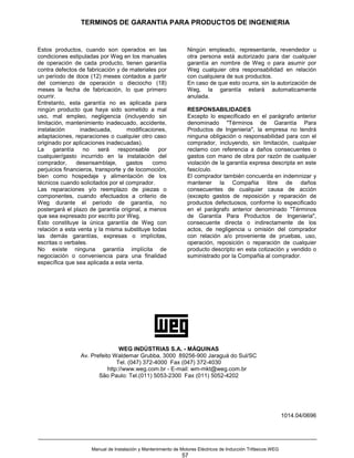 TERMINOS DE GARANTIA PARA PRODUCTOS DE INGENIERIA


Estos productos, cuando son operados en las                      Ningún empleado, representante, revendedor u
condiciones estipuladas por Weg en los manuales                  otra persona está autorizado para dar cualquier
de operación de cada producto, tienen garantía                   garantía an nombre de Weg o para asumir por
contra defectos de fabricación y de materiales por               Weg cualquier otra responsabilidad en relación
un período de doce (12) meses contados a partir                  con cualquiera de sus productos.
del comienzo de operación o dieciocho (18)                       En caso de que esto ocurra, sin la autorización de
meses la fecha de fabricación, lo que primero                    Weg, la garantía estará automaticamente
ocurrir.                                                         anulada.
Entretanto, esta garantía no es aplicada para
ningún producto que haya sido sometido a mal                     RESPONSABILIDADES
uso, mal empleo, negligencia (incluyendo sin                     Excepto lo especificado en el parágrafo anterior
limitación, mantenimiento inadecuado, accidente,                 denominado "Términos de Garantía Para
instalación       inadecuada,       modificaciones,              Productos de Ingenieria", la empresa no tendrá
adaptaciones, reparaciones o cualquier otro caso                 ninguna obligación o responsabilidad para con el
originado por aplicaciones inadecuadas).                         comprador, incluyendo, sin limitación, cualquier
La     garantía    no     será   responsable    por              reclamo con referencia a daños consecuentes o
cualquier/gasto incurrido en la instalación del                  gastos con mano de obra por razón de cualquier
comprador,      desensamblaje,      gastos    como               violación de la garantía expresa descripta en este
perjuicios financieros, transporte y de locomoción,              fascículo.
bien como hospedaje y alimentación de los                        El comprador también concuerda en indemnizar y
técnicos cuando solicitados por el comprador.                    mantener la Compañia libre de daños
Las reparaciones y/o reemplazo de piezas o                       consecuentes de cualquier causa de acción
componentes, cuando efectuados a criterio de                     (excepto gastos de reposición y reparación de
Weg durante el periodo de garantía, no                           productos defectuosos, conforme lo especificado
postergará el plazo de garantía original, a menos                en el parágrafo anterior denominado "Términos
que sea expresado por escrito por Weg.                           de Garantía Para Productos de Ingenieria",
Esto constituye la única garantía de Weg con                     consecuente directa o indirectamente de los
relación a esta venta y la misma substituye todas                actos, de negligencia u omisión del comprador
las demás garantías, expresas o implícitas,                      con relación a/o proveniente de pruebas, uso,
escritas o verbales.                                             operación, reposición o reparación de cualquier
No existe ninguna garantía implícita de                          producto descripto en esta cotización y vendido o
negociación o conveniencia para una finalidad                    suministrado por la Compañia al comprador.
específica que sea aplicada a esta venta.




                                 WEG INDÚSTRIAS S.A. - MÁQUINAS
                 Av. Prefeito Waldemar Grubba, 3000 89256-900 Jaraguá do Sul/SC
                                Tel. (047) 372-4000 Fax (047) 372-4030
                            http://www.weg.com.br - E-mail: wm-mkt@weg.com.br
                        São Paulo: Tel.(011) 5053-2300 Fax (011) 5052-4202




                                                                                                               1014.04/0696




                     Manual de Instalación y Mantenimiento de Motores Eléctricos de Inducción Trifásicos WEG
                                                              57
 