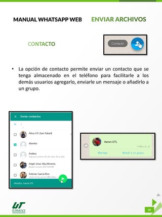 10
MANUAL WHATSAPP WEB
• La opción de contacto permite enviar un contacto que se
tenga almacenado en el teléfono para facilitarle a los
demás usuarios agregarlo, enviarle un mensaje o añadirlo a
un grupo.
 