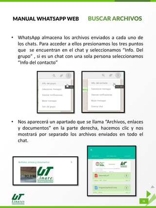 MANUAL WHATSAPP WEB
• WhatsApp almacena los archivos enviados a cada uno de
los chats. Para acceder a ellos presionamos los tres puntos
que se encuentran en el chat y seleccionamos “Info. Del
grupo” , si es un chat con una sola persona seleccionamos
“Info del contacto”
• Nos aparecerá un apartado que se llama “Archivos, enlaces
y documentos” en la parte derecha, hacemos clic y nos
mostrará por separado los archivos enviados en todo el
chat.
11
 