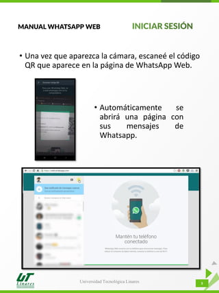 Universidad Tecnológica Linares 3
• Una vez que aparezca la cámara, escaneé el código
QR que aparece en la página de WhatsApp Web.
• Automáticamente se
abrirá una página con
sus mensajes de
Whatsapp.
MANUAL WHATSAPP WEB
 