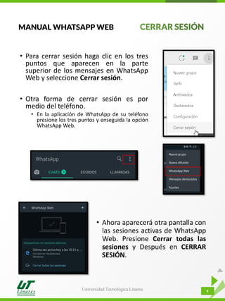Universidad Tecnológica Linares 4
• Para cerrar sesión haga clic en los tres
puntos que aparecen en la parte
superior de los mensajes en WhatsApp
Web y seleccione Cerrar sesión.
• Otra forma de cerrar sesión es por
medio del teléfono.
• En la aplicación de WhatsApp de su teléfono
presione los tres puntos y enseguida la opción
WhatsApp Web.
MANUAL WHATSAPP WEB
• Ahora aparecerá otra pantalla con
las sesiones activas de WhatsApp
Web. Presione Cerrar todas las
sesiones y Después en CERRAR
SESIÓN.
 
