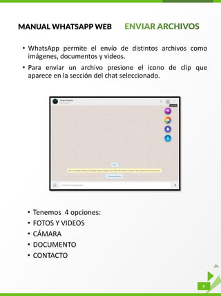 6
MANUAL WHATSAPP WEB
• WhatsApp permite el envío de distintos archivos como
imágenes, documentos y videos.
• Para enviar un archivo presione el icono de clip que
aparece en la sección del chat seleccionado.
• Tenemos 4 opciones:
• FOTOS Y VIDEOS
• CÁMARA
• DOCUMENTO
• CONTACTO
 
