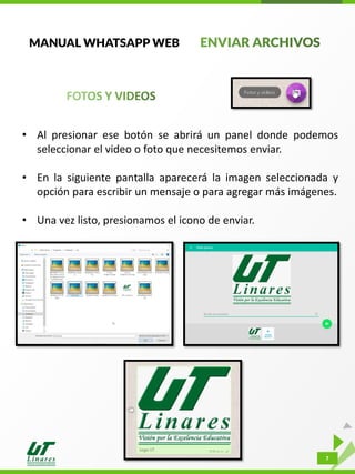 7
MANUAL WHATSAPP WEB
• Al presionar ese botón se abrirá un panel donde podemos
seleccionar el video o foto que necesitemos enviar.
• En la siguiente pantalla aparecerá la imagen seleccionada y
opción para escribir un mensaje o para agregar más imágenes.
• Una vez listo, presionamos el icono de enviar.
 