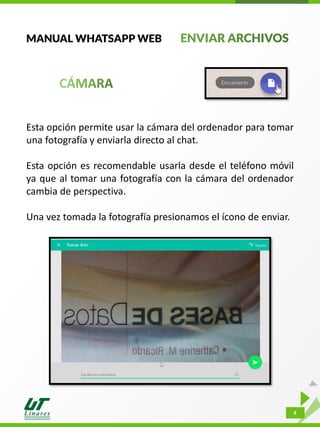 8
MANUAL WHATSAPP WEB
Esta opción permite usar la cámara del ordenador para tomar
una fotografía y enviarla directo al chat.
Esta opción es recomendable usarla desde el teléfono móvil
ya que al tomar una fotografía con la cámara del ordenador
cambia de perspectiva.
Una vez tomada la fotografía presionamos el ícono de enviar.
 