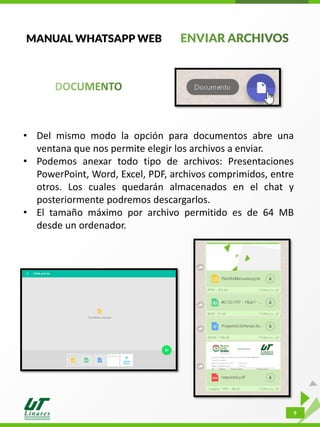 9
MANUAL WHATSAPP WEB
• Del mismo modo la opción para documentos abre una
ventana que nos permite elegir los archivos a enviar.
• Podemos anexar todo tipo de archivos: Presentaciones
PowerPoint, Word, Excel, PDF, archivos comprimidos, entre
otros. Los cuales quedarán almacenados en el chat y
posteriormente podremos descargarlos.
• El tamaño máximo por archivo permitido es de 64 MB
desde un ordenador.
 