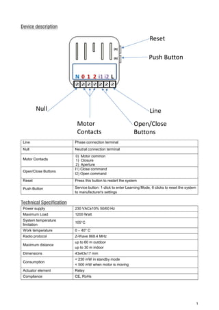 1 
Device description 
Line 
Phase connection terminal 
Null 
Neutral connection terminal 
Motor Contacts 
0) Motor common 
1) Closure 
2) Aperture 
Open/Close Buttons 
I1) Close command 
I2) Open command 
Reset 
Press this button to restart the system 
Push Button 
Service button: 1 click to enter Learning Mode, 6 clicks to reset the system to manufacturer's settings Technical Specification 
Power supply 
230 VAC±10% 50/60 Hz 
Maximum Load 
1200 Watt 
System temperature limitation 
105°C 
Work temperature 
0 – 40° C 
Radio protocol 
Z-Wave 868.4 MHz 
Maximum distance 
up to 60 m outdoor 
up to 30 m indoor 
Dimensions 
43x43x17 mm 
Consumption 
< 230 mW in standby mode 
< 500 mW when motor is moving 
Actuator element 
Relay 
Compliance 
CE, RoHs 
PushButtonResetLineNullMotor ContactsOpen/CloseButtons(R) (B) LNi1120i2  