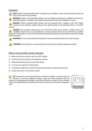 3 
Installation 
INFO: WiDom Universal Roller Shutter is designed to be installed in flush mounting junction boxes and 
close to the motor to be controlled. 
WARNING: WiDom Universal Roller Shutter must be installed by electricians qualified to intervene on 
electrical systems in compliance with safety requirements set out by the regulations in force. 
DANGER: WiDom Universal Roller Shutter must be connected with a voltage of 230 VAC, before 
carrying out any operation, please make sure the general switch of the electricity meter is in the OFF 
position. 
DANGER: Any procedure requiring the use of the (R) and (B) service buttons is related only to the 
installation phase and is to be considered a service procedure that must be performed by qualified 
personnel. This operation must be performed with all necessary precautions for operating in areas with a single 
level of insulation. 
WARNING: Do not connect loads that exceed the maximum load permitted by the relay contacts. 
WARNING: All connections must be performed according to the electrical diagrams provided 
WiDom Universal Roller Shutter Activation 
1) Make sure the main switch is set to the OFF position 
2) Connect the device based on the diagrams provided 
3) Close the electrical box that contains the device 
4) Turn the main switch to the ON position 
5) If necessary, calibrate the motor limit switches (see motor manufacturer's manual) 
6) Include the device in the Z-Wave network 
TIP: The antenna must not be shortened, removed or modified. To ensure maximum 
efficiency, it must be installed as shown. Large size metal equipment near the 
antenna can negatively affect reception. Each WiDom device is a node in a mesh network. 
If there are metal obstacles, the obstacle can often be overcome with a further triangulation 
node. 
(R) 
(B) 
N N 1 2 i1 i2 L 
 