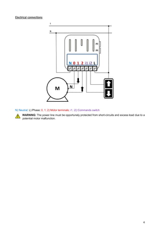 4 
Electrical connections 
N) Neutral; L) Phase; 0, 1, 2) Motor terminals; i1, i2) Commands switch 
WARNING: The power line must be opportunely protected from short-circuits and excess load due to a 
potential motor malfunction. 
(R) 
(B) 
N 0 1 2 i1 i2 L 
L 
N 
M N 
 