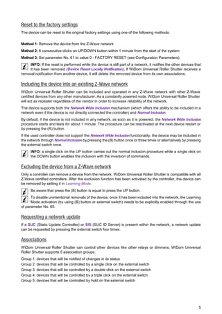5 
Reset to the factory settings 
The device can be reset to the original factory settings using one of the following methods: 
Method 1: Remove the device from the Z-Wave network 
Method 2: 6 consecutive clicks on UP/DOWN button within 1 minute from the start of the system 
Method 3: Set parameter No. 61 to value 0 - FACTORY RESET (see Configuration Parameters). 
INFO: If the reset is performed while the device is still part of a network, it notifies the other devices that it has been removed (Device Reset Locally Notification). If WiDom Universal Roller Shutter receives a removal notification from another device, it will delete the removed device from its own associations. Including the device into an existing Z-Wave network 
WiDom Universal Roller Shutter can be included and operated in any Z-Wave network with other Z-Wave certified devices from any other manufacturer. As a constantly powered node, WiDom Universal Roller Shutter will act as repeater regardless of the vendor in order to increase reliability of the network. 
The device supports both the Network Wide Inclusion mechanism (which offers the ability to be included in a network even if the device is not directly connected the controller) and Normal Inclusion. 
By default, if the device is not included in any network, as soon as it is powered, the Network Wide Inclusion procedure starts and lasts for about 1 minute. The procedure can be reactivated at the next device restart or by pressing the (R) button. 
If the used controller does not support the Network Wide Inclusion functionality, the device may be included in the network through Normal Inclusion by pressing the (B) button once or three times or alternatively by pressing the external switch once. 
INFO: a single click on the UP button carries out the normal inclusion procedure while a single click on the DOWN button enables the inclusion with the inversion of commands. Excluding the device from a Z-Wave network 
Only a controller can remove a device from the network. WiDom Universal Roller Shutter is compatible with all Z-Wave certified controllers. After the exclusion function has been activated by the controller, the device can be removed by setting it in Learning Mode. 
Be aware that press the (B) button is equal to press the UP button. 
To disable unintentional removals of the device, once it has been included into the network, the Learning Mode activation (by using (B) button or external switch) needs to be explicitly enabled through the use of parameter No. 65. Requesting a network update 
If a SUC (Static Update Controller) or SIS (SUC ID Server) is present within the network, a network update can be requested by pressing the external switch four times. Associations 
WiDom Universal Roller Shutter can control other devices like other relays or dimmers. WiDom Universal Roller Shutter supports 5 association groups: 
Group 1: devices that will be notified of changes in its status 
Group 2: devices that will be controlled by a single click on the external switch 
Group 3: devices that will be controlled by a double click on the external switch 
Group 4: devices that will be controlled by a triple click on the external switch 
Group 5: devices that will be controlled by hold on the external switch 
 