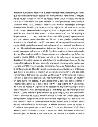 dirección IP, máscara de subred, puerta de enlace y servidores DNS, de forma
que no haya que introducir estos datos manualmente. Por defecto la mayoría
de los Reuters ADSL y los Puntos de Acceso tienen DHCP activado, en nuestro
caso estará deshabilitado para realizar las configuraciones manualmente.
Dirección MAC: (MAC address - Media Access Control address) Es el código
único de identificación que tienen todas las tarjetas de red. Nuestro accesorio
Wi-Fi o nuestro PDA con Wi-Fi integrado, al ser un dispositivo de red, también
tendrán una dirección MAC única. Las direcciones MAC son únicas (ningún
dispositivo de red tiene dos direcciones MAC iguales) y permanentes
(ya que vienen preestablecidas de fábrica y no pueden modificarse).
Infraestructura:Mododeconexión en una red wirelessquedefineque nuestro
equipo (PDA, portátil u ordenador de sobremesa) se conectará a un Punto de
Acceso. El modo de conexión deberá de especificarse en la configuración de
nuestro equipo o del accesorio Wi-Fi. Por defecto viene activado este modo.
Ad-Hoc:(Puntoa Punto)Modo deconexión en una red wirelessquedefine que
nuestro equipo (PDA, ordenador portátil o de sobremesa) se conectará
directamente a otro equipo, en vez de hacerlo a un Punto de Acceso. Ad-Hoc
es una forma barata de tener conexión a Internet en un segundo equipo (por
ejemplo un PDA) sin necesidad de comprar un Punto de Acceso. Para este uso
la configuración se dificulta ya que tenemos que configurar en el ordenador
que tiene la conexión a Internet un programa enrutador o una conexión
compartida. 3 Estructura de una red Wi-Fi básica A continuación se muestra
como es la estructura básica de una red inalámbrica formada por un Reuter y
un solo punto de acceso. 4 Consideraciones y consejos sobre alcance y
cobertura El alcance de la señal de la red Wi-Fi dependerá de: • La potencia
del Punto de Acceso. • La potencia del accesorio o dispositivo Wi-Fipor el que
nos conectamos. • Los obstáculos que la señal tenga que atravesar (muros o
metal). Cuanto más lejos (linealmente) se quiera llegar, más alto deberemos
colocar el Punto de Acceso. Muchos de los actuales APs vienen preparados
para poderlos colgar en la pared. Si se quiere llegar lejos, ha3 Estructura de
una red Wi-Fi básica A continuación se muestra como es la estructura básica
de una red inalámbrica formada por un Reuter y un solo punto de acceso. 4
Consideracionesy consejossobrealcance. 3 Estructuradeuna red Wi-Fibásica
A continuación semuestracomo es la estructurabásicade una red inalámbrica
formada por un Reuter y un solo punto de acceso. 4 Consideraciones y
 