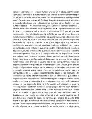 consejos sobrealcance 3 Estructura de una red Wi-FibásicaA continuación
se muestra como es la estructura básica de una red inalámbrica formada por
un Reuter y un solo punto de acceso. 4 Consideraciones y consejos sobre
alcan3 Estructura de una red Wi-Fi básica A continuación se muestra como es
la estructura básica de una red inalámbrica formada por un Reuter y un solo
punto de acceso. 4 Consideraciones y consejos sobrealcancey cobertura El
alcance de la señal de la red Wi-Fi dependerá de: • La potencia del Punto de
Acceso. • La potencia del accesorio o dispositivo Wi-Fi por el que nos
conectamos. • Los obstáculos que la señal tenga que atravesar (muros o
metal). Cuanto más lejos (linealmente) se quiera llegar, más alto deberemos
colocar el Punto de Acceso. Muchos de los actuales APs vienen preparados
para poderlos colgar en la pared. Si se quiere llegar lejos, hay que evitar
también interferencias como microondas o teléfonos inalámbricos y colocar
los puntosde acceso en lugares que, en lo posible, eviten al máximo el número
de paredes, muros, armarios,etc. quela señaldeba atravesar hasta su destino
(ordenador portátil, PDA, etc.). 5 Configuración de los dispositivos En este
apartado se van a comentar los pasos básicos y datos imprescindibles que se
deben hacer para la configuración de los puntos de acceso y de las tarjetas
inalámbricas. En un principio el usuario no debe de configurar nada ya que los
dispositivos serán configurados en elmomento de su instalación, pero en caso
de des configuración o integración de un equipo en la Red es interesante que
el usuario conozca estos datos. Para un conocimiento mayor sobre la
configuración de los equipos recomendamos acudir a los manuales del
fabricante. Otro dato a tener en cuenta es que las contraseñas que pedirá el
dispositivo serán las que los instaladores entreguen al responsabledel centro
en el momento dela instalación. Si por cualquier motivo estas no funcionasen,
porque se ha reseteado toda la información del dispositivo, para la
reconfiguración sedeberán utilizar las claves que por defecto traen de fábrica
y figuran en el manual de cada terminal. Access Point: Lo primero que sedebe
hacer es acceder al punto de acceso, para ello nos podemos conectar
directamente por medio de cable ethernet o de forma inalámbrica. Si
accedemos por medio de cable, lo haremos por medio del puerto LAN,
mientras que por inalámbrica no necesitaremos conectarnos físicamente al
equipo. En amboscasosel procedimiento de configuraciónseráel mismo.Para
acceder al punto de acceso se hará de forma similar que a una página web,
 