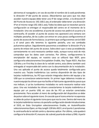 abriremos el navegador y en vez de escribir el nombre de la web pondremos
la dirección IP del punto de acceso. (Recordamos que para que nos deje
acceder nuestro equipo debe tener una IP de rango similar, si la dirección IP
del Punto de Acceso es 192.168.1.xxx, el ordenador debe tener una dirección
IP en el mismo rango 192.168.1.xxx), Todos los datos que se necesitan para la
configuración se entregan al responsable del centro en el momento de la
instalación. Una vez accedemos al punto de acceso nos pedirá el usuario y la
contraseña. Al acceder al punto de acceso nos aparecerá una ventana con
múltiples pestañas, de las cuales con entrar en unas pocas configuraremos el
punto de acceso de forma básica. Lo primero que configuraremos será el SSID
y el canal para ello tenemos la siguiente pestaña, una vez cambiado
pulsaremos aplicar. Seguidamente pasaremos a establecer la dirección IP y la
puerta de enlace del punto de acceso. Sobra decir que si esta ya establecida
correctamente no será necesario cambiar nada, aunque nunca está de más
comprobar que los datos sean correctos. Por último, configuraremos la
encriptación del equipo, en nuestro caso se utilizará tipo WEP, para
configurarla seleccionaremos Encryptation Enable, Key Taype ASCII, Key Size
128 bits y en First Key la clave de la red del centro, esta última también será
entregada al responsable del centro con la documentación de la instalación.
Una vez aplicado el punto de acceso queda totalmente configurado para
nuestro uso. Tarjeta Inalámbrica: Los centros dispondrán de dos tipos de
tarjetas inalámbricas, las PCI que estarán integradas dentro del equipo y las
USB que se conectaran exteriormente. En primer lugar debemos instalar en
nuestroequipo los driversquenosfacilita el fabricantesiguiendolos pasosque
nos indican, si ya los tuviésemos instalados no sería necesario realizar este
paso. Una vez instalados los drivers conectaríamos la tarjeta inalámbrica al
equipo por un puerto USB, en caso de las PCI ya estarían conectadas
previamente. Para acceder al menú de configuración del dispositivo se debe
depulsarsobreelsiguiente icono. En casode queel icono anterior no aparezca
se debe de pulsar el siguiente icono para que nos lo cree. Dentro del menú de
la tarjeta inalámbrica iremos a la pestaña configuración dondeintroduciremos
el SSID, en Data Encryption seleccionaremos Enable, en Autentificación
seleccionaremosOpen, en Key Length 128 bits ASCII,enel punto 1 pondremos
la contraseña de la red del centro y daremos aplicar. Por último, solo quedará
configurarla dirección IP,mascara de subred,puerta de enlace y DNS. A partir
 