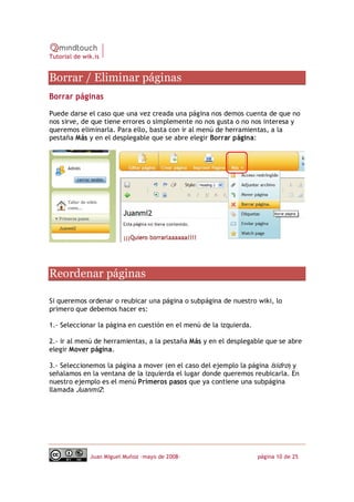 Tutorial de wik.is


Borrar / Eliminar páginas 
Borrar páginas

Puede darse el caso que una vez creada una página nos demos cuenta de que no
nos sirve, de que tiene errores o simplemente no nos gusta o no nos interesa y
queremos eliminarla. Para ello, basta con ir al menú de herramientas, a la
pestaña Más y en el desplegable que se abre elegir Borrar página: 




Reordenar páginas 

Si queremos ordenar o reubicar una página o subpágina de nuestro wiki, lo
primero que debemos hacer es:

1.‐ Seleccionar la página en cuestión en el menú de la izquierda.

2.‐ ir al menú de herramientas, a la pestaña Más y en el desplegable que se abre
elegir Mover página.

3.‐ Seleccionemos la página a mover (en el caso del ejemplo la página Isidro) y
señalamos en la ventana de la izquierda el lugar donde queremos reubicarla. En
nuestro ejemplo es el menú Primeros pasos que ya contiene una subpágina
llamada Juanmi2:




              Juan Miguel Muñoz –mayo de 2008‐                      página 10 de 25 
 