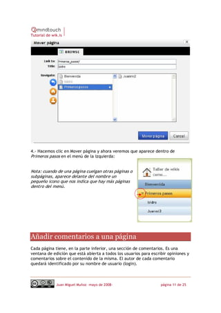 Tutorial de wik.is




4.‐ Hacemos clic en Mover página y ahora veremos que aparece dentro de
Primeros pasos en el menú de la izquierda:


Nota: cuando de una página cuelgan otras páginas o
subpáginas, aparece delante del nombre un
pequeño icono que nos indica que hay más páginas
dentro del menú. 




Añadir comentarios a una página 
Cada página tiene, en la parte inferior, una sección de comentarios. Es una
ventana de edición que está abierta a todos los usuarios para escribir opiniones y
comentarios sobre el contenido de la misma. El autor de cada comentario
quedará identificado por su nombre de usuario (login).



              Juan Miguel Muñoz –mayo de 2008‐                     página 11 de 25
 