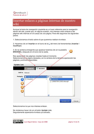 Tutorial de wik.is


Insertar enlaces a páginas internas de nuestro 
wiki 
Aunque la barra de navegación izquierda es un buen referente para la navegación 
dentro del wiki, puede que, en alguna ocasión, nos interese crear enlaces a las 
páginas wiki internas en el cuerpo de una página. Para ello seguimos los siguientes 
pasos: 

1. Seleccionamos el texto sobre el que queremos realizar el enlace. 

2. Hacemos clic en Insertar en el icono de la L del menú de herramientas (Insertar / 
modificar) 

3. En la ventana emergente que aparece haremos clic en la pestaña 
BROWSE y después en el icono de la casita. 

Nos aparecerán las páginas creadas hasta el momento. 
Seleccionamos la página deseada y en la ventana de la derecha aparecerán las 
páginas y archivos disponibles: 




Seleccionamos la que nos interesa enlazar. 

No olvidemos hacer clic en el botón Update L ink . 
Seguidamente aparecerá el enlace ya activado.




              Juan Miguel Muñoz –mayo de 2008‐                         página 13 de 25 
 
