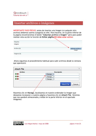 Tutorial de wik.is



 Insertar archivos o imágenes 

IMPORTANTE PASO PREVIO: antes de insertar una imagen (o cualquier otro
archivo) debemos subirla (cargarla) al wiki. Para hacerlo, en la parte inferior de
la página encontraremos el botón “Adjuntar archivo o imagen” pero para poder
realizar esta acción la función de Editar página NO debe estar activa:




 Ahora seguimos el procedimiento habitual para subir archivos desde la ventana
que aparecerá:




Hacemos clic en Navega, localizamos en nuestro ordenador la imagen que
deseamos incorporar a nuestra página y hacemos clic en Attach File. Veremos
que nos quedará almacenada y visible en la parte inferior en el apartado
imágenes:




              Juan Miguel Muñoz –mayo de 2008‐                     página 14 de 25 
 