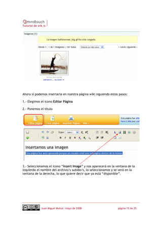 Tutorial de wik.is




Ahora sí podemos insertarla en nuestra página wiki siguiendo estos pasos:

1.‐ Elegimos el icono Editar Página

2.‐ Ponemos el título




3.‐ Seleccionamos el icono “Insert Image” y nos aparecerá en la ventana de la
izquierda el nombre del archivo/s subido/s, lo seleccionamos y se verá en la
ventana de la derecha, lo que quiere decir que ya está “disponible”.




              Juan Miguel Muñoz –mayo de 2008‐                    página 15 de 25
 