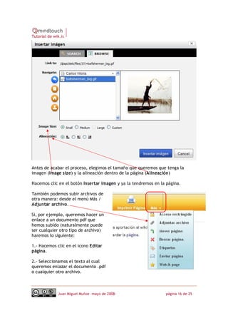 Tutorial de wik.is




Antes de acabar el proceso, elegimos el tamaño que queremos que tenga la
imagen (Image size) y la alineación dentro de la página (Alineación)

Hacemos clic en el botón Insertar imagen y ya la tendremos en la página.

También podemos subir archivos de
otra manera: desde el menú Más /
Adjuntar archivo.

Si, por ejemplo, queremos hacer un
enlace a un documento pdf que
hemos subido (naturalmente puede
ser cualquier otro tipo de archivo)
haremos lo siguiente:

1.‐ Hacemos clic en el icono Editar
página.

2.‐ Seleccionamos el texto al cual
queremos enlazar el documento .pdf
o cualquier otro archivo.



              Juan Miguel Muñoz –mayo de 2008‐                  página 16 de 25
 