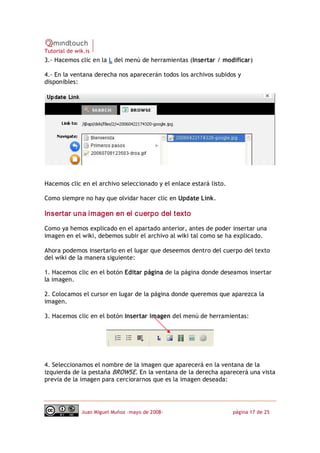 Tutorial de wik.is
3.‐ Hacemos clic en la L del menú de herramientas (Insertar / modificar)

4.‐ En la ventana derecha nos aparecerán todos los archivos subidos y
disponibles:




Hacemos clic en el archivo seleccionado y el enlace estará listo.

Como siempre no hay que olvidar hacer clic en Update Link. 

Insertar una imagen en el cuerpo del texto 

Como ya hemos explicado en el apartado anterior, antes de poder insertar una
imagen en el wiki, debemos subir el archivo al wiki tal como se ha explicado.

Ahora podemos insertarlo en el lugar que deseemos dentro del cuerpo del texto
del wiki de la manera siguiente:

1. Hacemos clic en el botón Editar página de la página donde deseamos insertar
la imagen.

2. Colocamos el cursor en lugar de la página donde queremos que aparezca la
imagen.

3. Hacemos clic en el botón Insertar imagen del menú de herramientas:




4. Seleccionamos el nombre de la imagen que aparecerá en la ventana de la
izquierda de la pestaña BROWSE. En la ventana de la derecha aparecerá una vista
previa de la imagen para cerciorarnos que es la imagen deseada:




              Juan Miguel Muñoz –mayo de 2008‐                      página 17 de 25
 
