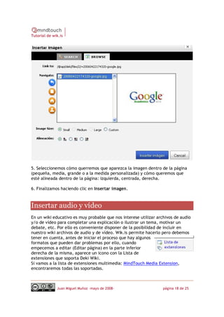 Tutorial de wik.is




5. Seleccionemos cómo querremos que aparezca la imagen dentro de la página
(pequeña, media, grande o a la medida personalizada) y cómo queremos que
esté alineada dentro de la página: izquierda, centrada, derecha.

6. Finalizamos haciendo clic en Insertar imagen. 



Insertar audio y vídeo 
En un wiki educativo es muy probable que nos interese utilizar archivos de audio
y/o de vídeo para completar una explicación o ilustrar un tema, motivar un
debate, etc. Por ello es conveniente disponer de la posibilidad de incluir en
nuestro wiki archivos de audio y de vídeo. Wik.is permite hacerlo pero debemos
tener en cuenta, antes de iniciar el proceso que hay algunos
formatos que pueden dar problemas por ello, cuando
empecemos a editar (Editar página) en la parte inferior
derecha de la misma, aparece un icono con la Lista de
extensiones que soporta Deki Wiki.
Si vamos a la lista de extensiones multimedia: MindTouch Media Extension,
encontraremos todas las soportadas.



              Juan Miguel Muñoz –mayo de 2008‐                    página 18 de 25
 