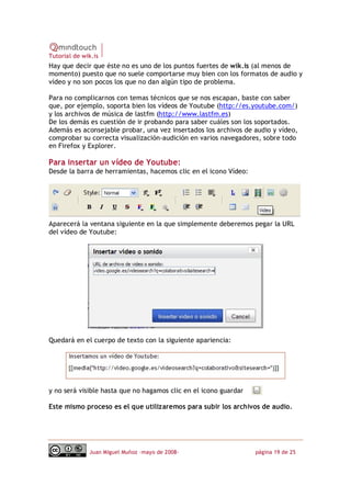 Tutorial de wik.is
Hay que decir que éste no es uno de los puntos fuertes de wik.is (al menos de
momento) puesto que no suele comportarse muy bien con los formatos de audio y
vídeo y no son pocos los que no dan algún tipo de problema.

Para no complicarnos con temas técnicos que se nos escapan, baste con saber
que, por ejemplo, soporta bien los vídeos de Youtube (http://es.youtube.com/)
y los archivos de música de lastfm (http://www.lastfm.es)
De los demás es cuestión de ir probando para saber cuáles son los soportados.
Además es aconsejable probar, una vez insertados los archivos de audio y vídeo,
comprobar su correcta visualización‐audición en varios navegadores, sobre todo
en Firefox y Explorer.

Para insertar un vídeo de Youtube:
Desde la barra de herramientas, hacemos clic en el icono Vídeo:




Aparecerá la ventana siguiente en la que simplemente deberemos pegar la URL
del vídeo de Youtube:




Quedará en el cuerpo de texto con la siguiente apariencia:




y no será visible hasta que no hagamos clic en el icono guardar

Este mismo proceso es el que utilizaremos para subir los archivos de audio.




              Juan Miguel Muñoz –mayo de 2008‐                    página 19 de 25
 