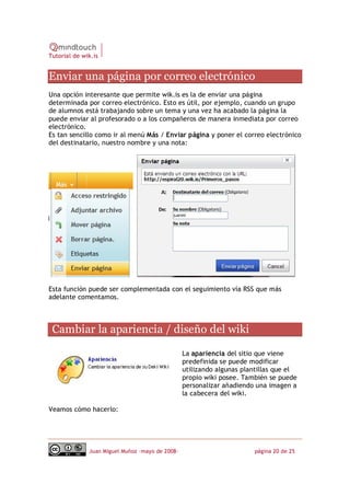 Tutorial de wik.is


Enviar una página por correo electrónico 
Una opción interesante que permite wik.is es la de enviar una página
determinada por correo electrónico. Esto es útil, por ejemplo, cuando un grupo
de alumnos está trabajando sobre un tema y una vez ha acabado la página la
puede enviar al profesorado o a los compañeros de manera inmediata por correo
electrónico.
Es tan sencillo como ir al menú Más / Enviar página y poner el correo electrónico
del destinatario, nuestro nombre y una nota:




Esta función puede ser complementada con el seguimiento vía RSS que más
adelante comentamos. 



 Cambiar la apariencia / diseño del wiki 

                                                 La apariencia del sitio que viene
                                                 predefinida se puede modificar
                                                 utilizando algunas plantillas que el
                                                 propio wiki posee. También se puede
                                                 personalizar añadiendo una imagen a
                                                 la cabecera del wiki.

Veamos cómo hacerlo:




              Juan Miguel Muñoz –mayo de 2008‐                         página 20 de 25 
 