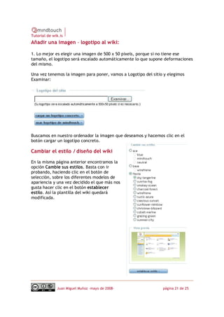 Tutorial de wik.is
Añadir una imagen – logotipo al wiki:

1. Lo mejor es elegir una imagen de 500 x 50 pixels, porque si no tiene ese
tamaño, el logotipo será escalado automáticamente lo que supone deformaciones
del mismo.

Una vez tenemos la imagen para poner, vamos a Logotipo del sitio y elegimos
Examinar:




Buscamos en nuestro ordenador la imagen que deseamos y hacemos clic en el
botón cargar un logotipo concreto.

Cambiar el estilo / diseño del wiki

En la misma página anterior encontramos la
opción Cambie sus estilos. Basta con ir
probando, haciendo clic en el botón de
selección, sobre los diferentes modelos de
apariencia y una vez decidido el que más nos
gusta hacer clic en el botón establecer
estilo. Así la plantilla del wiki quedará
modificada.




              Juan Miguel Muñoz –mayo de 2008‐                  página 21 de 25
 