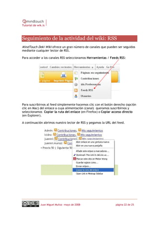 Tutorial de wik.is



Seguimiento de la actividad del wiki: RSS 
MindTouch Deki Wiki ofrece un gran número de canales que pueden ser seguidos
mediante cualquier lector de RSS.

Para acceder a los canales RSS seleccionamos Herramientas / Feeds RSS:




Para suscribirnos al feed simplemente hacemos clic con el botón derecho (opción
clic en Mac) del enlace a cuya alimentación (canal) queramos suscribirnos y
seleccionamos Copiar la ruta del enlace (en Firefox) o Copiar acceso directo
(en Explorer).

A continuación abrimos nuestro lector de RSS y pegamos la URL del feed.




              Juan Miguel Muñoz –mayo de 2008‐                  página 22 de 25 
 