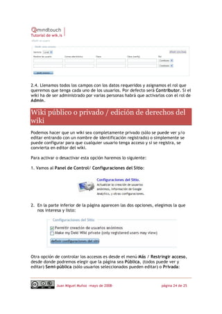 Tutorial de wik.is




2.4. Llenamos todos los campos con los datos requeridos y asignamos el rol que
queremos que tenga cada uno de los usuarios. Por defecto será Contributor. Si el
wiki ha de ser administrado por varias personas habrá que activarlos con el rol de
Admin. 

Wiki público o privado / edición de derechos del 
wiki 
Podemos hacer que un wiki sea completamente privado (sólo se puede ver y/o
editar entrando con un nombre de identificación registrado) o simplemente se
puede configurar para que cualquier usuario tenga acceso y si se registra, se
convierta en editor del wiki.

Para activar o desactivar esta opción haremos lo siguiente:

1. Vamos al Panel de Control/ Configuraciones del Sitio:




2. En la parte inferior de la página aparecen las dos opciones, elegimos la que
   nos interesa y listo:




Otra opción de controlar los accesos es desde el menú Más / Restringir acceso,
desde donde podremos elegir que la página sea Pública, (todos puede ver y
editar) Semi‐pública (sólo usuarios seleccionados pueden editar) o Privada:



              Juan Miguel Muñoz –mayo de 2008‐                    página 24 de 25
 
