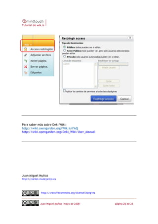 Tutorial de wik.is




Para saber más sobre Deki Wiki:
http://wiki.oxengarden.org/Wik.is/FAQ
http://wiki.opengarden.org/Deki_Wiki/User_Manual




Juan Miguel Muñoz
http://clarion.mudejarico.es




               http://creativecommons.org/license/?lang=es



               Juan Miguel Muñoz –mayo de 2008‐              página 25 de 25
 