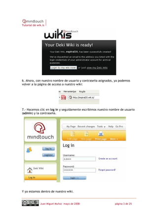 Tutorial de wik.is




6. Ahora, con nuestro nombre de usuario y contraseña asignados, ya podemos
volver a la página de acceso a nuestro wiki:




7.‐ Hacemos clic en log in y seguidamente escribimos nuestro nombre de usuario
(admin) y la contraseña.




Y ya estamos dentro de nuestro wiki.


              Juan Miguel Muñoz –mayo de 2008‐                  página 3 de 25
 