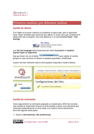 Tutorial de wik.is



Primeros cambios que debemos realizar 
Cambio de idioma

Si el inglés no es parar nosotros un problema no pasa nada, pero si queremos
tener mayor facilidad para movernos por wik.is, lo mejor será que cambiemos el
idioma del wiki al español. Para ello debemos ir al menú Control Panel / Site
Settings




y en Set site language seleccionaremos del menú desplegable el español:
Spanish‐Spain (o Argentina)
Hay que hacer clic en el botón                       para validar el cambio
porque en caso contrario el idioma no quedará guardado y modificado.

A partir de este momento todo el sitio quedará traducido a nuestro idioma:




Cambio de contraseña

Como seguramente la contraseña asignada es complicada y difícil de recordar,
este cambio es importante hacerlo lo antes posible y poner una contraseña que
utilicemos habitualmente en otros sitios o en nuestro correo electrónico.
Para ello sigamos estos pasos:

1.‐ Vamos a Herramientas /Mis preferencias


              Juan Miguel Muñoz –mayo de 2008‐                   página 4 de 25 
 