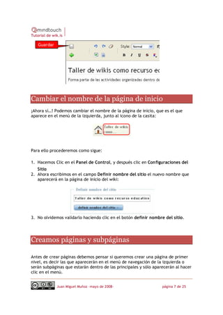 Tutorial de wik.is

    Guardar




Cambiar el nombre de la página de inicio 
¡Ahora sí…! Podemos cambiar el nombre de la página de inicio, que es el que
aparece en el menú de la izquierda, junto al icono de la casita:




Para ello procederemos como sigue:

1. Hacemos Clic en el Panel de Control, y después clic en Configuraciones del
   Sitio
2. Ahora escribimos en el campo Definir nombre del sitio el nuevo nombre que
   aparecerá en la página de inicio del wiki:




3. No olvidemos validarlo haciendo clic en el botón definir nombre del sitio. 




Creamos páginas y subpáginas 

Antes de crear páginas debemos pensar si queremos crear una página de primer
nivel, es decir las que aparecerán en el menú de navegación de la izquierda o
serán subpáginas que estarán dentro de las principales y sólo aparecerán al hacer
clic en el menú.


              Juan Miguel Muñoz –mayo de 2008‐                    página 7 de 25 
 