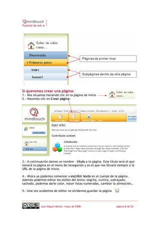 Tutorial de wik.is




Si queremos crear una página:
1.‐ Nos situamos haciendo clic en la página de inicio
2.‐ Hacemos clic en Crear página:




3.‐ A continuación damos un nombre – título a la página. Este título será el que
tomará la página en el menú de navegación y es el que nos llevará siempre a la
URL de la página de inicio.

4.‐ Ahora ya podemos comenzar a escribir texto en el cuerpo de la página.
Además podemos editar los estilos del texto: negrita, cursiva, subrayado,
tachado, podemos darle color, hacer listas numeradas, cambiar la alineación…

5.‐ Una vez acabemos de editar no olvidemos guardar la página



              Juan Miguel Muñoz –mayo de 2008‐                     página 8 de 25
 