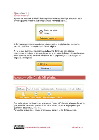 Tutorial de wik.is
A partir de ahora en el menú de navegación de la izquierda ya aparecerá esta
primera página (nosotros la hemos llamado Primeros pasos).




6. En cualquier momento podemos volver a editar la página si es necesario,
bastará con hacer clic en el icono Editar página.

7.‐ Si lo que queremos es crear una subpágina dentro de otra página,
repetiremos en mismo proceso anterior pero, en lugar de hacer clic previamente
en el icono de inicio, debemos hacer clic en la página bajo la cual colgará la
página o subpáginas: 




Acceso y edición de Mi página 




Ésta es la página de Usuario, es una página “especial” distinta a las demás, en la
que podemos hacer una presentación de la misma, explicar el proyecto que
queremos desarrollar, etc. etc.
Para editar seguimos el mismo proceso que para el resto de las páginas.




              Juan Miguel Muñoz –mayo de 2008‐                     página 9 de 25
 