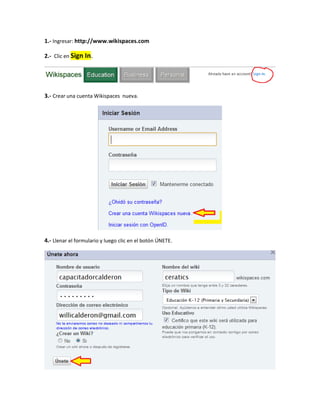 1.- Ingresar: http://www.wikispaces.com

2.- Clic en Sign In.




3.- Crear una cuenta Wikispaces nueva.




4.- Llenar el formulario y luego clic en el botón ÚNETE.
 