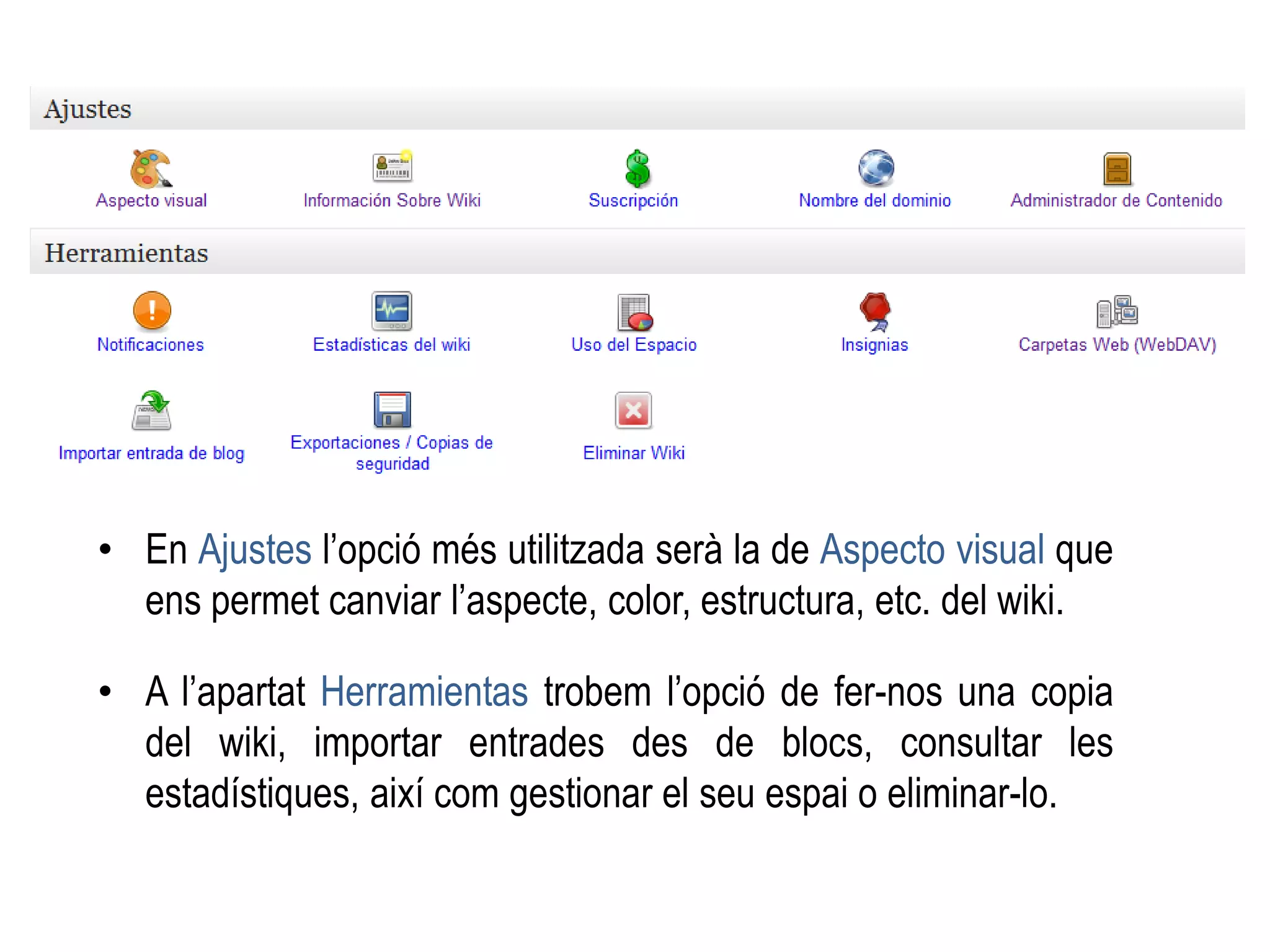 • En Ajustes l’opció més utilitzada serà la de Aspecto visual que
ens permet canviar l’aspecte, color, estructura, etc. del wiki.
• A l’apartat Herramientas trobem l’opció de fer-nos una copia
del wiki, importar entrades des de blocs, consultar les
estadístiques, així com gestionar el seu espai o eliminar-lo.
 