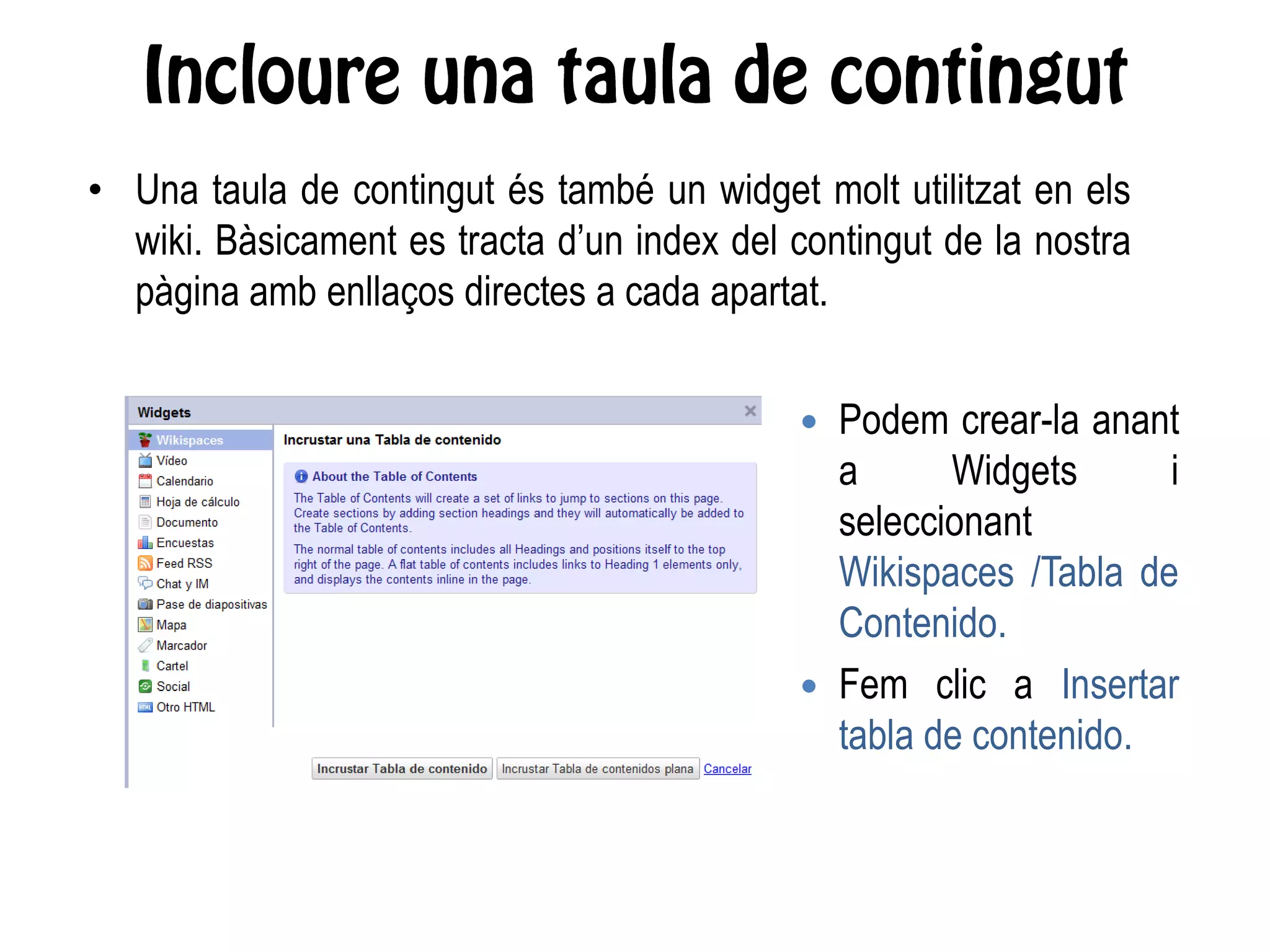 • Una taula de contingut és també un widget molt utilitzat en els
wiki. Bàsicament es tracta d’un index del contingut de la nostra
pàgina amb enllaços directes a cada apartat.
 Podem crear-la anant
a Widgets i
seleccionant
Wikispaces /Tabla de
Contenido.
 Fem clic a Insertar
tabla de contenido.
 