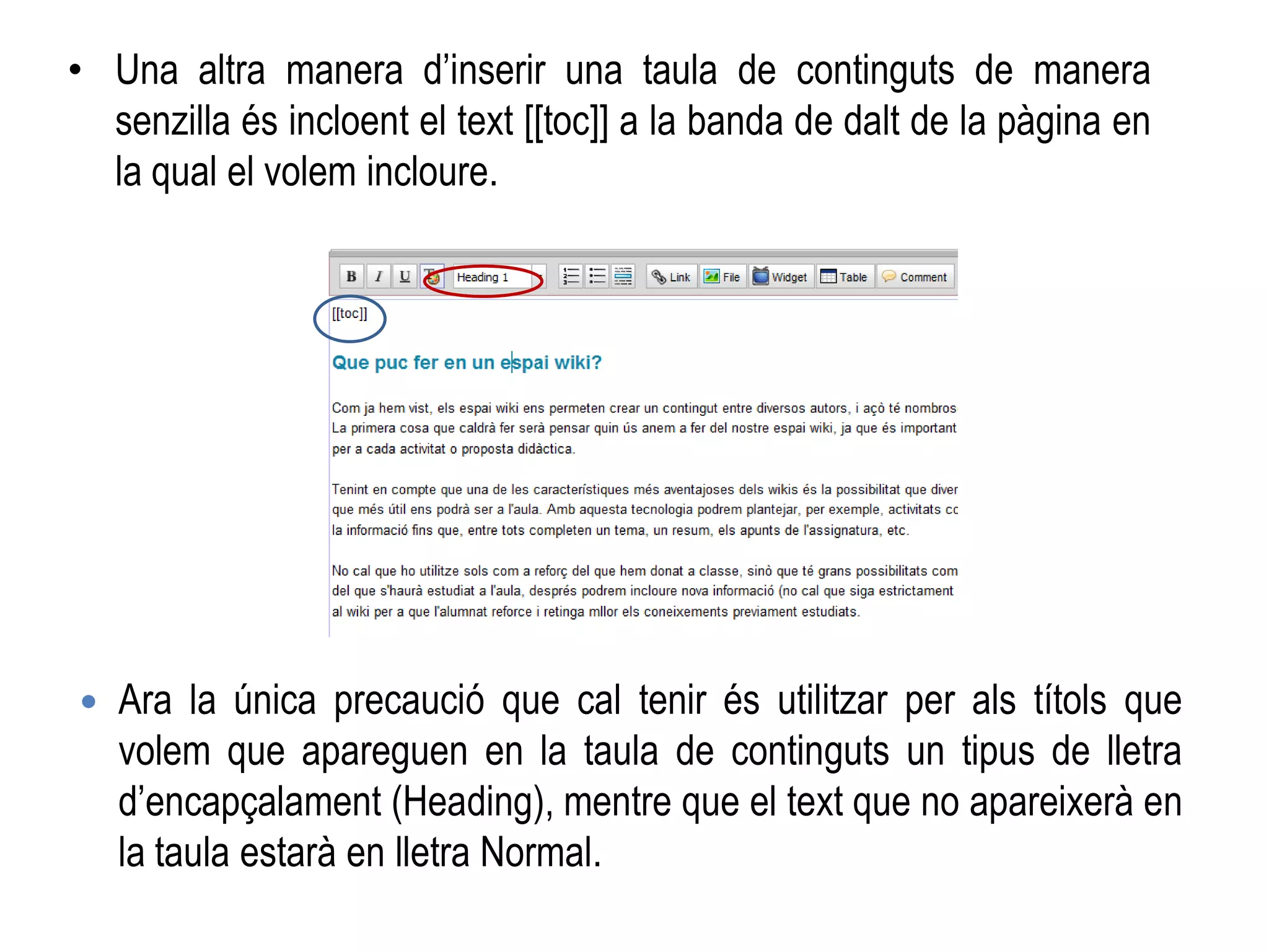 • Una altra manera d’inserir una taula de continguts de manera
senzilla és incloent el text [[toc]] a la banda de dalt de la pàgina en
la qual el volem incloure.
 Ara la única precaució que cal tenir és utilitzar per als títols que
volem que apareguen en la taula de continguts un tipus de lletra
d’encapçalament (Heading), mentre que el text que no apareixerà en
la taula estarà en lletra Normal.
 