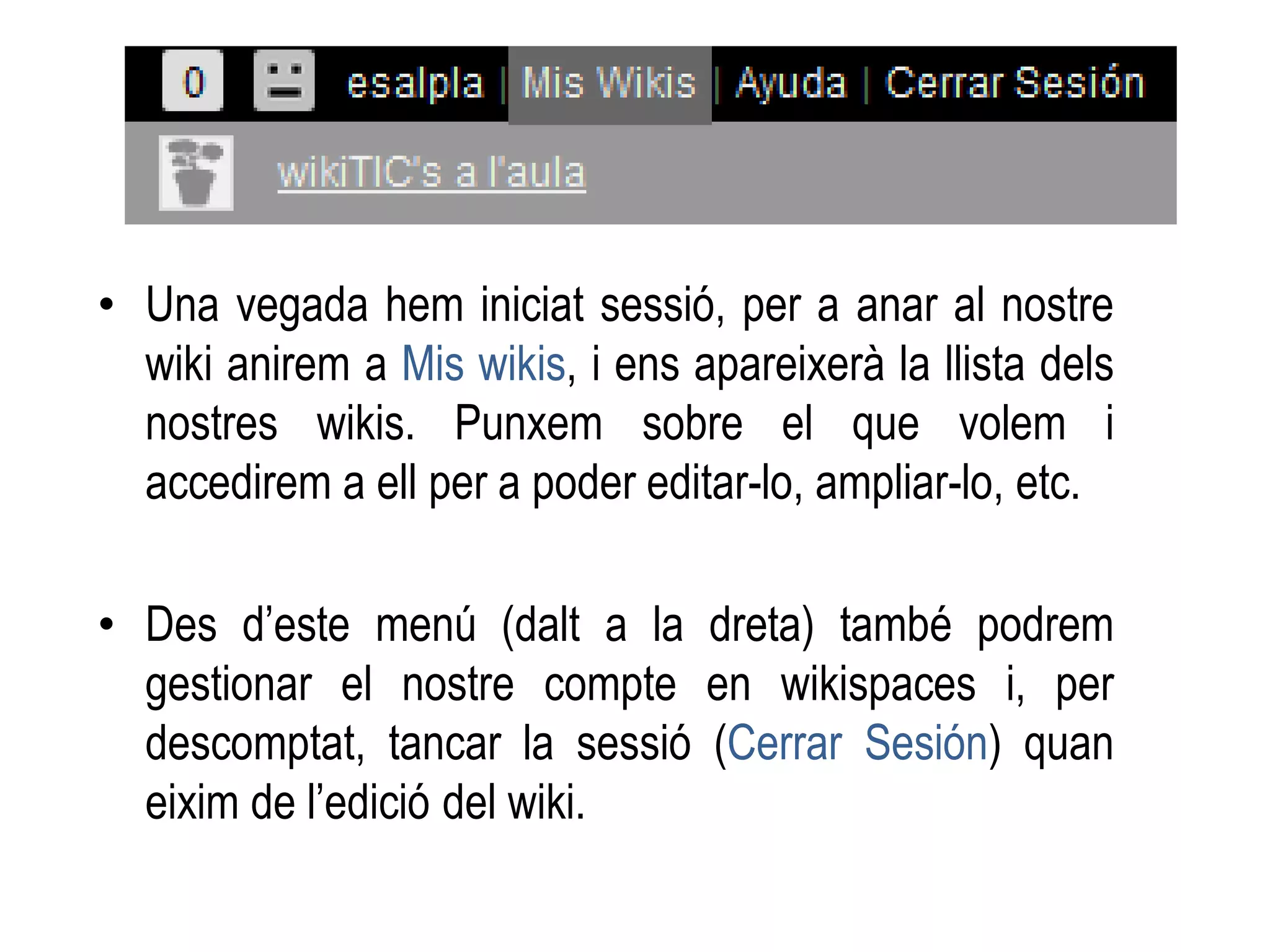 • Una vegada hem iniciat sessió, per a anar al nostre
wiki anirem a Mis wikis, i ens apareixerà la llista dels
nostres wikis. Punxem sobre el que volem i
accedirem a ell per a poder editar-lo, ampliar-lo, etc.
• Des d’este menú (dalt a la dreta) també podrem
gestionar el nostre compte en wikispaces i, per
descomptat, tancar la sessió (Cerrar Sesión) quan
eixim de l’edició del wiki.
 