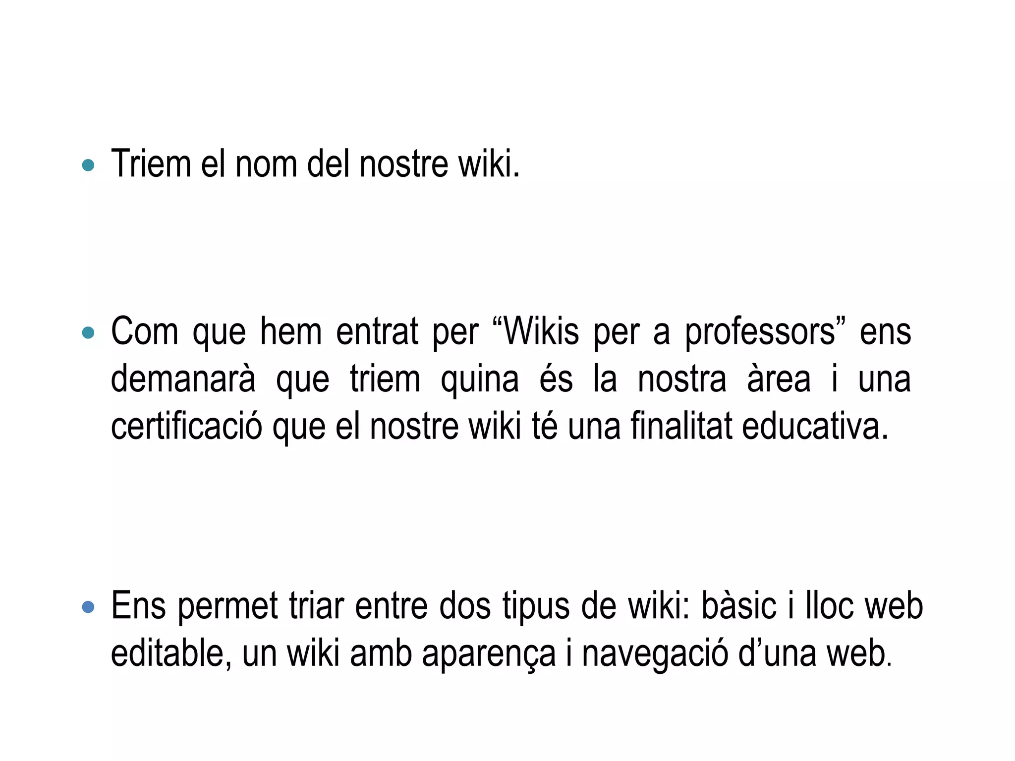  Ens permet triar entre dos tipus de wiki: bàsic i lloc web
editable, un wiki amb aparença i navegació d’una web.
 Triem el nom del nostre wiki.
 Com que hem entrat per “Wikis per a professors” ens
demanarà que triem quina és la nostra àrea i una
certificació que el nostre wiki té una finalitat educativa.
 