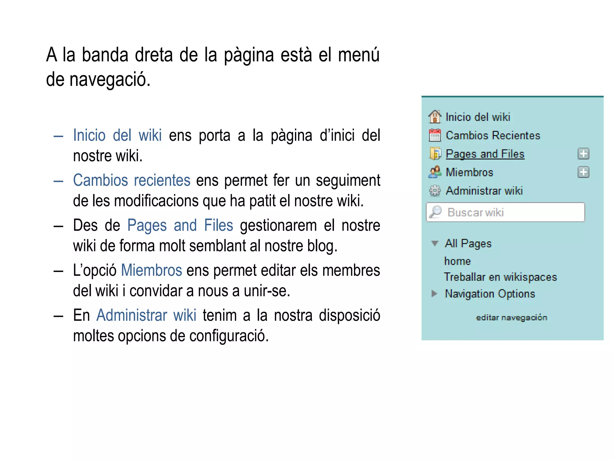 A la banda dreta de la pàgina està el menú
de navegació.
– Inicio del wiki ens porta a la pàgina d’inici del
nostre wiki.
– Cambios recientes ens permet fer un seguiment
de les modificacions que ha patit el nostre wiki.
– Des de Pages and Files gestionarem el nostre
wiki de forma molt semblant al nostre blog.
– L’opció Miembros ens permet editar els membres
del wiki i convidar a nous a unir-se.
– En Administrar wiki tenim a la nostra disposició
moltes opcions de configuració.
 