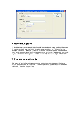 7. Menú navegación 
La estructura de un Wiki suele estar relacionada con las páginas que lo forman (contenidos). 
Es importante que la página de inicio contenga una presentación del Wiki, describa sus 
objetivos, contenido, ... Además, un Wiki en wikispaces consta de un menú lateral siempre 
visible donde se suelen poner las principales secciones del mismo. Para cambiar este menú 
hay que seleccionar edit navigation y cambiar su contenido como una página más del Wiki. 
8. Elementos multimedia 
Una página de un Wiki también puede contener contenidos multimedia como videos de 
youtube, presentaciones de slideshare, ... El editor gráfico nos permite introducir elementos 
multimedia o cualquier código HTML: 
 