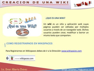 ¿QUE ES UNA WIKI?

                                       Un wiki es un sitio y aplicación web cuyas
                                       páginas pueden ser editadas por múltiples
                                       usuarios a través de un navegador web. Dichos
                                       usuarios pueden crear, modificar o borrar un
                                       mismo texto que comparten.


¿ COMO REGISTRARNOS EN WIKISPACES
?
 Para Registrarnos en Wikispaces debes de ir a la Dirección www.wikispaces.com
 