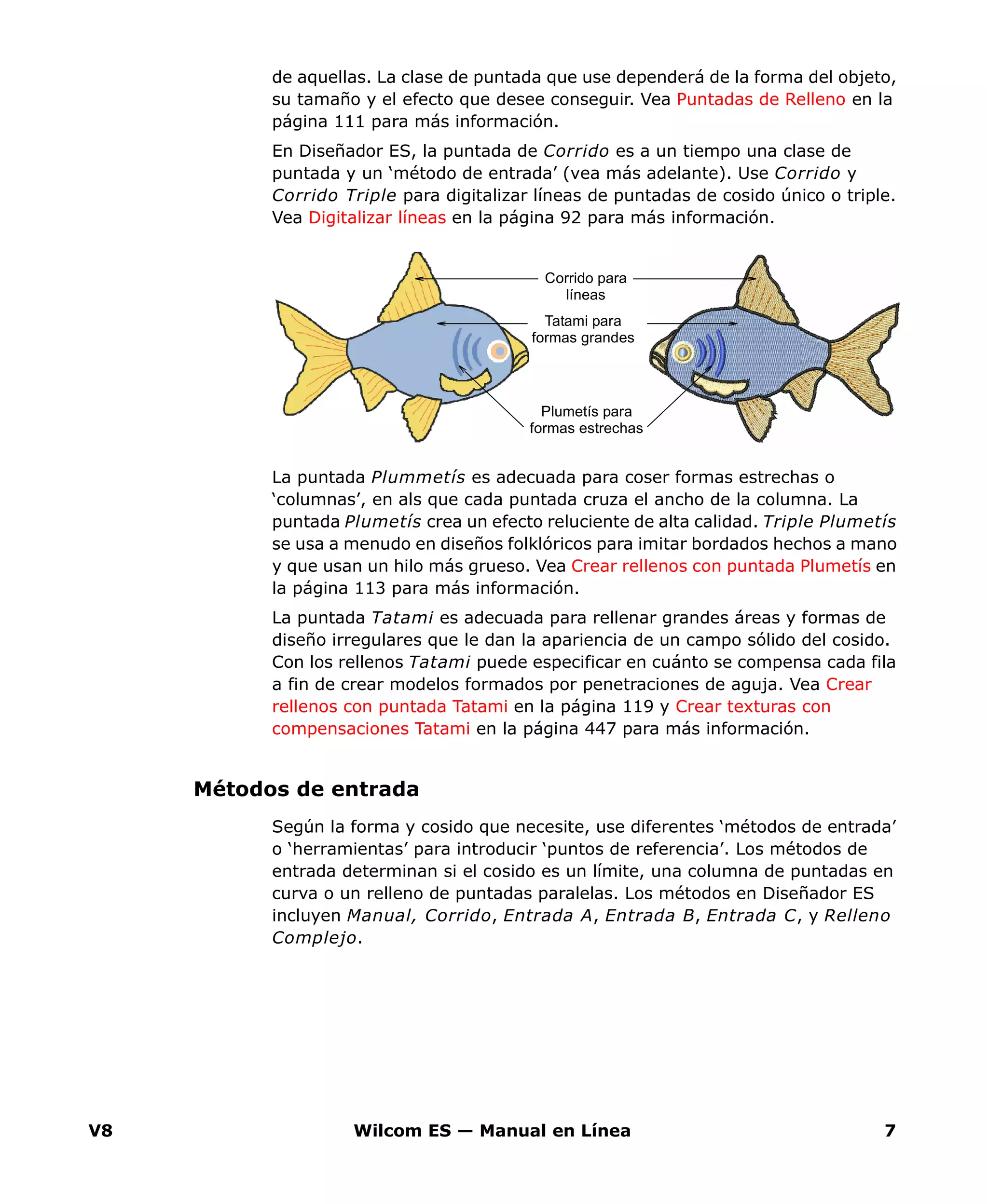 V8 Wilcom ES — Manual en Línea 7
de aquellas. La clase de puntada que use dependerá de la forma del objeto,
su tamaño y el efecto que desee conseguir. Vea Puntadas de Relleno en la
página 111 para más información.
En Diseñador ES, la puntada de Corrido es a un tiempo una clase de
puntada y un ‘método de entrada’ (vea más adelante). Use Corrido y
Corrido Triple para digitalizar líneas de puntadas de cosido único o triple.
Vea Digitalizar líneas en la página 92 para más información.
La puntada Plummetís es adecuada para coser formas estrechas o
‘columnas’, en als que cada puntada cruza el ancho de la columna. La
puntada Plumetís crea un efecto reluciente de alta calidad. Triple Plumetís
se usa a menudo en diseños folklóricos para imitar bordados hechos a mano
y que usan un hilo más grueso. Vea Crear rellenos con puntada Plumetís en
la página 113 para más información.
La puntada Tatami es adecuada para rellenar grandes áreas y formas de
diseño irregulares que le dan la apariencia de un campo sólido del cosido.
Con los rellenos Tatami puede especificar en cuánto se compensa cada fila
a fin de crear modelos formados por penetraciones de aguja. Vea Crear
rellenos con puntada Tatami en la página 119 y Crear texturas con
compensaciones Tatami en la página 447 para más información.
Métodos de entrada
Según la forma y cosido que necesite, use diferentes ‘métodos de entrada’
o ‘herramientas’ para introducir ‘puntos de referencia’. Los métodos de
entrada determinan si el cosido es un límite, una columna de puntadas en
curva o un relleno de puntadas paralelas. Los métodos en Diseñador ES
incluyen Manual, Corrido, Entrada A, Entrada B, Entrada C, y Relleno
Complejo.
Corrido para
líneas
Plumetís para
formas estrechas
Tatami para
formas grandes
 