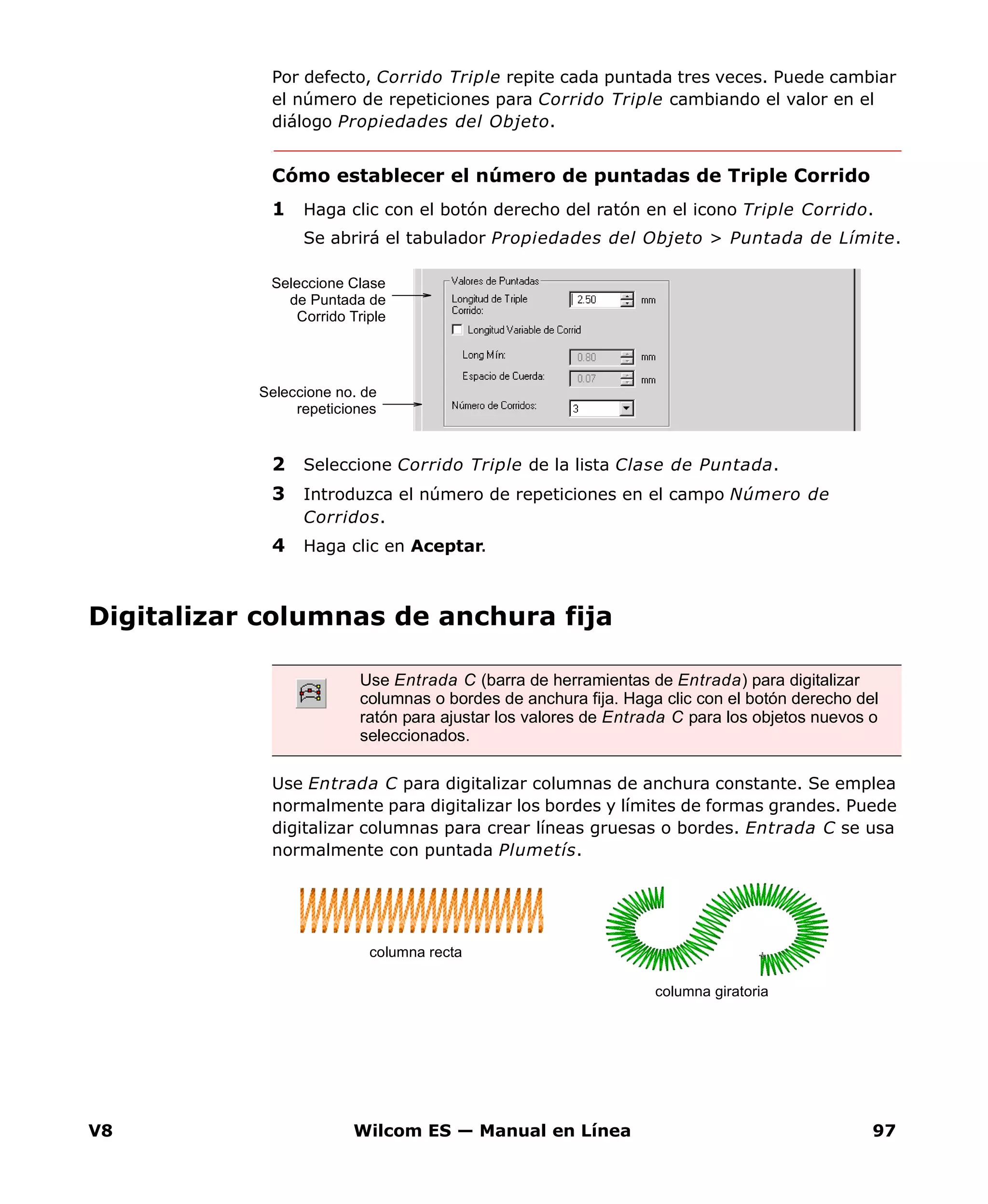 V8 Wilcom ES — Manual en Línea 97
Por defecto, Corrido Triple repite cada puntada tres veces. Puede cambiar
el número de repeticiones para Corrido Triple cambiando el valor en el
diálogo Propiedades del Objeto.
Cómo establecer el número de puntadas de Triple Corrido
1 Haga clic con el botón derecho del ratón en el icono Triple Corrido.
Se abrirá el tabulador Propiedades del Objeto > Puntada de Límite.
2 Seleccione Corrido Triple de la lista Clase de Puntada.
3 Introduzca el número de repeticiones en el campo Número de
Corridos.
4 Haga clic en Aceptar.
Digitalizar columnas de anchura fija
Use Entrada C para digitalizar columnas de anchura constante. Se emplea
normalmente para digitalizar los bordes y límites de formas grandes. Puede
digitalizar columnas para crear líneas gruesas o bordes. Entrada C se usa
normalmente con puntada Plumetís.
Seleccione no. de
repeticiones
Seleccione Clase
de Puntada de
Corrido Triple
Use Entrada C (barra de herramientas de Entrada) para digitalizar
columnas o bordes de anchura fija. Haga clic con el botón derecho del
ratón para ajustar los valores de Entrada C para los objetos nuevos o
seleccionados.
columna recta
columna giratoria
 